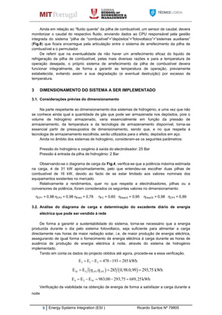 9 Energy Systems Integration (ESI ) Ricardo Santos Nº 79805
Ainda em relação ao “fluido quente” da pilha de combustível, um sensor de caudal, devera
monitorizar o caudal do respectivo fluido, enviando dados ao CPU responsável pela gestão
integrada do sistema “pilha de “combustível”+”depósitos”+”fotovoltaico”+”sistemas auxiliares”
(Fig.8) que ficara encarregue pela articulação entre o sistema de arrefecimento da pilha de
combustível e o permutador.
De referir que na eventualidade de não haver um arrefecimento eficaz do liquido de
refrigeração da pilha de combustível, pelas mais diversas razões e para a temperatura de
operação desejada, o próprio sistema de arrefecimento da pilha de combustível devera
funcionar integralmente, de forma a garantir as temperatura de operação, previamente
estabelecida, evitando assim a sua degradação (e eventual destruição) por excesso de
temperatura.
3 DIMENSIONAMENTO DO SISTEMA A SER IMPLEMENTADO
3.1. Considerações prévias do dimensionamento
Na parte respeitante ao dimensionamento dos sistemas de hidrogénio, e uma vez que não
se conhece ainda qual a quantidade de gás que pode ser armazenada nos depósitos, pois o
volume de hidrogénio armazenado, varia essencialmente em função da pressão de
armazenamento, da temperatura e da tecnologia de armazenamento disponível, torna-se
essencial partir de pressupostos de dimensionamento, sendo que, e no que respeita á
tecnologia de armazenamento escolhida, serão utilizados para o efeito, depósitos em aço.
Ainda no âmbito dos sistemas de hidrogénio, consideram-se os seguintes parâmetros:
Pressão do hidrogénio e oxigénio á saída do electrolisador: 25 Bar
Pressão á entrada da pilha de hidrogénio: 2 Bar
Observando-se o diagrama de carga da Fig.4, verifica-se que a potência máxima estimada
na carga, é de 31 kW aproximadamente, pelo que entendeu-se escolher duas pilhas de
combustível de 16 kW, devido ao facto de se estar limitado aos valores nominais dos
equipamentos existentes no mercado.
Relativamente a rendimentos, quer no que respeita a electrolisadores, pilhas ou a
conversores de potência, foram considerados os seguintes valores no dimensionamento:
ηCP1 = 0,98 ηCP2 = 0,98 ηElect = 0,78 ηFC = 0,60 ηDepH2 = 0,95 ηDepO2 = 0,98 ηCP3 = 0,99
3.2. Análise do diagrama de carga e determinação do excedente diário de energia
eléctrica que pode ser vendido á rede
De forma a garantir a sustentabilidade do sistema, torna-se necessário que a energia
produzida durante o dia pelo sistema fotovoltaico, seja suficiente para alimentar a carga
directamente nas horas de maior radiação solar, i.e, de maior produção de energia eléctrica,
assegurando de igual forma o fornecimento de energia eléctrica á carga durante as horas de
ausência de produção de energia eléctrica á noite, através do sistema de hidrogénio
implementado.
Tendo em conta os dados do projecto obtidos até agora, procede-se a essa verificação.
5 1 3E E E 478 193 285 kWh    
   5F 5 1 3E E . 285 0,98.0,99 293,75 kWhCP CP   
4 2 5FE E E 983,00 293,75 689,25kWh    
Verificação da viabilidade na obtenção de energia de forma a satisfazer a carga durante a
noite
 