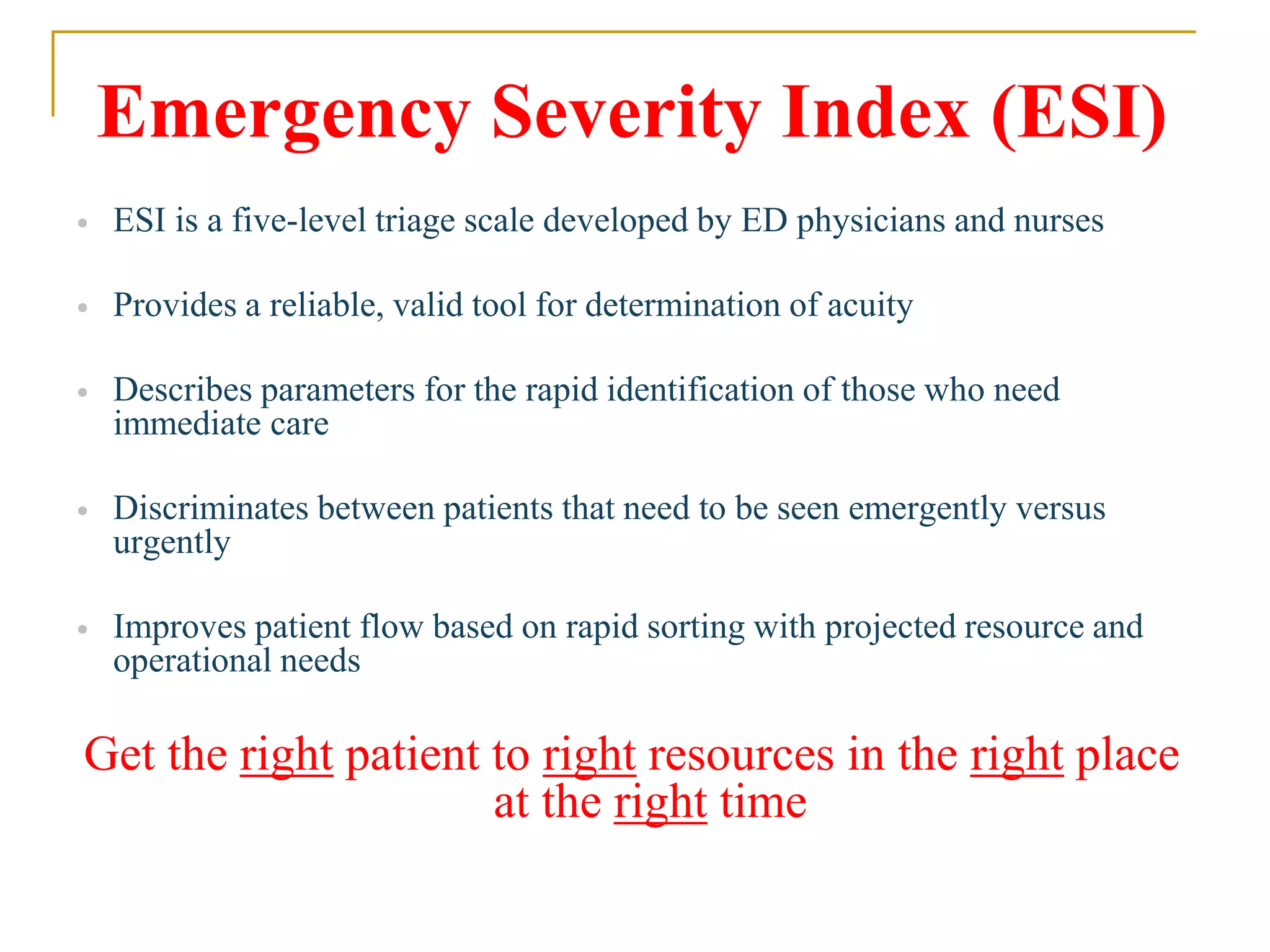 Emergency Severity Index (ESI)
 ESI is a five-level triage scale developed by ED physicians and nurses
 Provides a reliable, valid tool for determination of acuity
 Describes parameters for the rapid identification of those who need
immediate care
 Discriminates between patients that need to be seen emergently versus
urgently
 Improves patient flow based on rapid sorting with projected resource and
operational needs
Get the right patient to right resources in the right place
at the right time
 