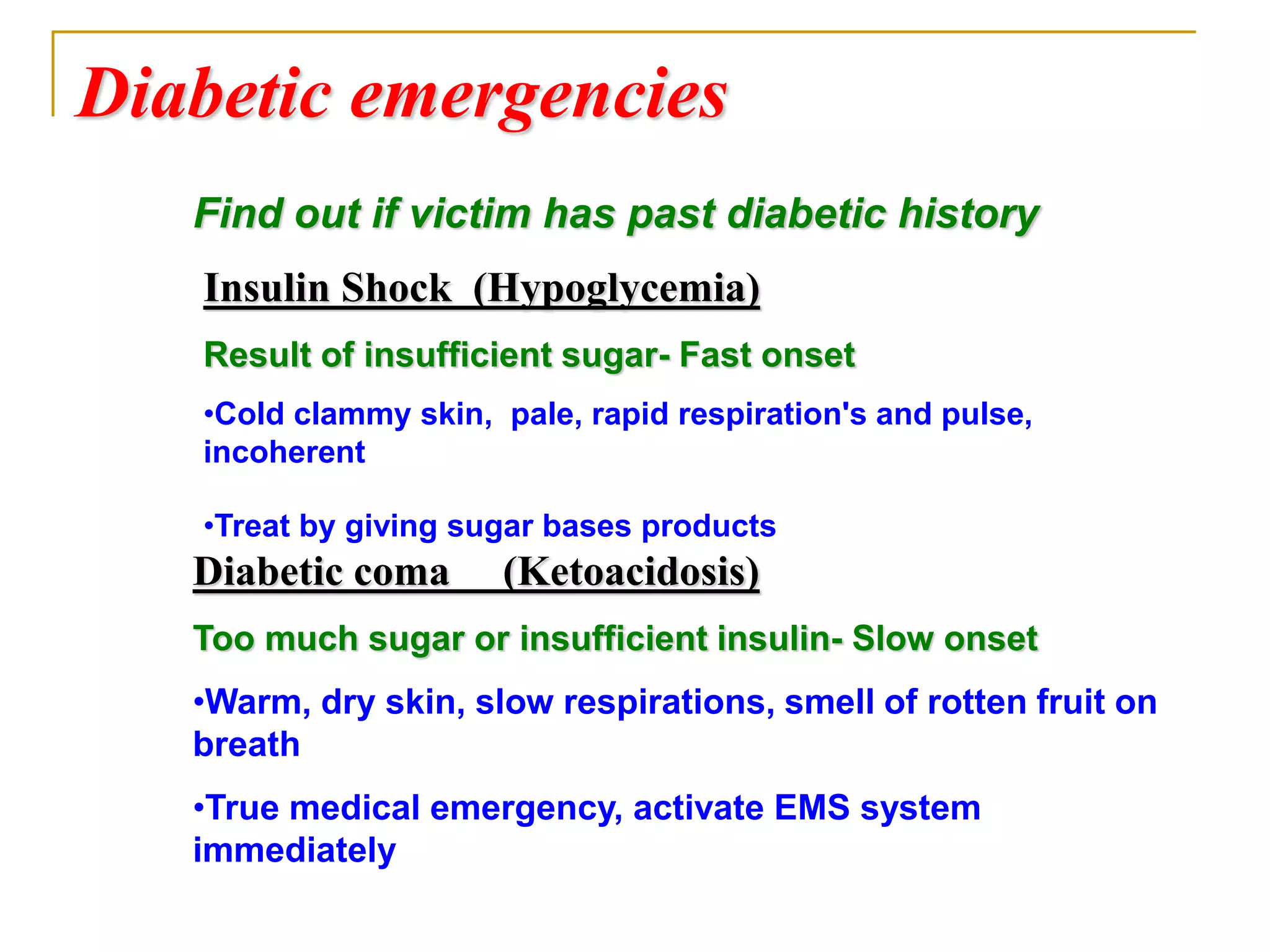 Diabetic emergencies
Insulin Shock (Hypoglycemia)
Result of insufficient sugar- Fast onset
•Cold clammy skin, pale, rapid respiration's and pulse,
incoherent
•Treat by giving sugar bases products
Diabetic coma (Ketoacidosis)
Too much sugar or insufficient insulin- Slow onset
•Warm, dry skin, slow respirations, smell of rotten fruit on
breath
•True medical emergency, activate EMS system
immediately
Find out if victim has past diabetic history
 