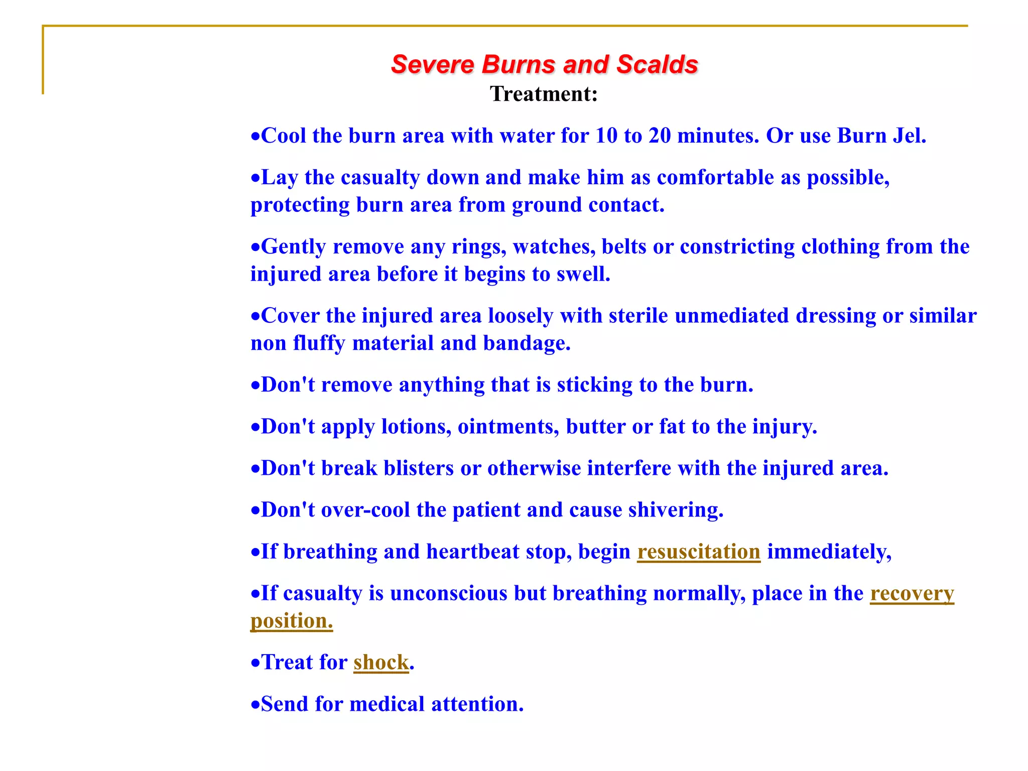 Severe Burns and Scalds
Treatment:
Cool the burn area with water for 10 to 20 minutes. Or use Burn Jel.
Lay the casualty down and make him as comfortable as possible,
protecting burn area from ground contact.
Gently remove any rings, watches, belts or constricting clothing from the
injured area before it begins to swell.
Cover the injured area loosely with sterile unmediated dressing or similar
non fluffy material and bandage.
Don't remove anything that is sticking to the burn.
Don't apply lotions, ointments, butter or fat to the injury.
Don't break blisters or otherwise interfere with the injured area.
Don't over-cool the patient and cause shivering.
If breathing and heartbeat stop, begin resuscitation immediately,
If casualty is unconscious but breathing normally, place in the recovery
position.
Treat for shock.
Send for medical attention.
 