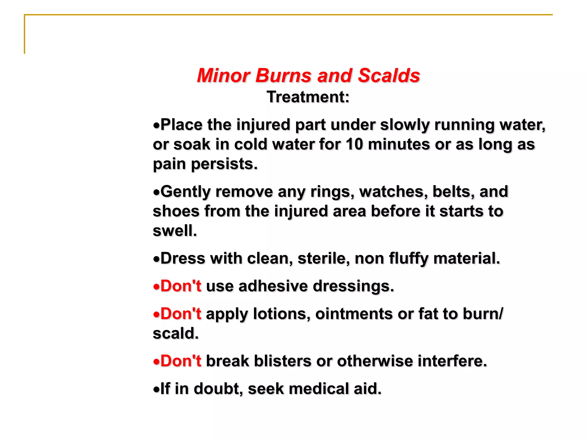 Minor Burns and Scalds
Treatment:
Place the injured part under slowly running water,
or soak in cold water for 10 minutes or as long as
pain persists.
Gently remove any rings, watches, belts, and
shoes from the injured area before it starts to
swell.
Dress with clean, sterile, non fluffy material.
Don't use adhesive dressings.
Don't apply lotions, ointments or fat to burn/
scald.
Don't break blisters or otherwise interfere.
If in doubt, seek medical aid.
 