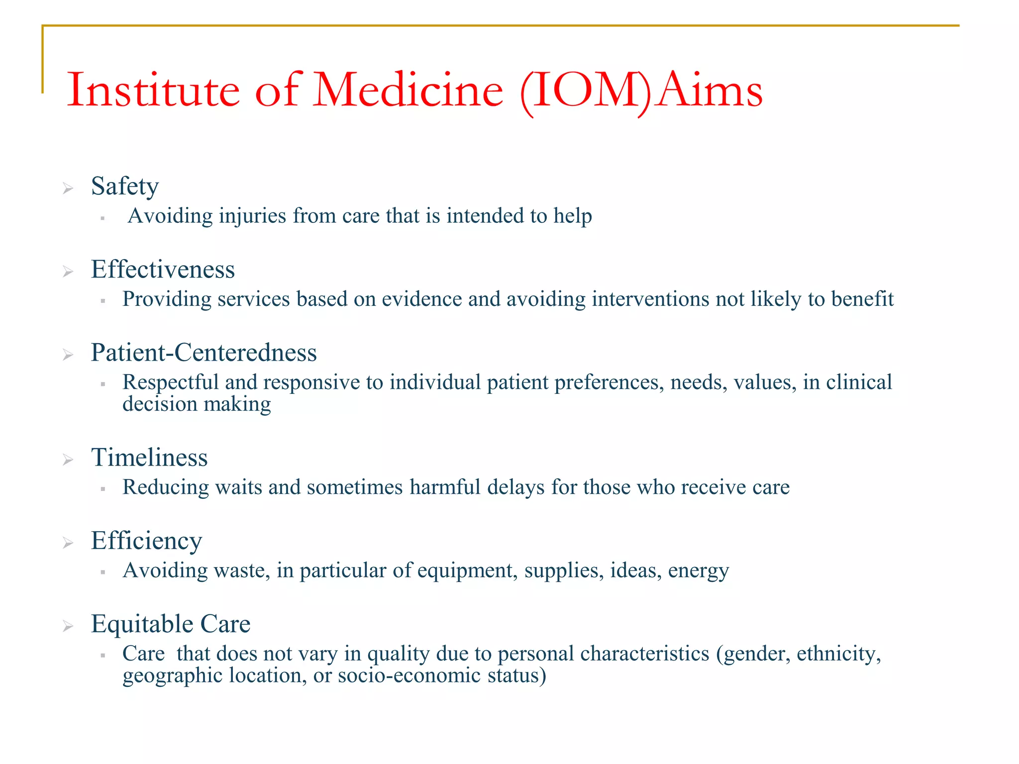 Institute of Medicine (IOM)Aims
 Safety
 Avoiding injuries from care that is intended to help
 Effectiveness
 Providing services based on evidence and avoiding interventions not likely to benefit
 Patient-Centeredness
 Respectful and responsive to individual patient preferences, needs, values, in clinical
decision making
 Timeliness
 Reducing waits and sometimes harmful delays for those who receive care
 Efficiency
 Avoiding waste, in particular of equipment, supplies, ideas, energy
 Equitable Care
 Care that does not vary in quality due to personal characteristics (gender, ethnicity,
geographic location, or socio-economic status)
 