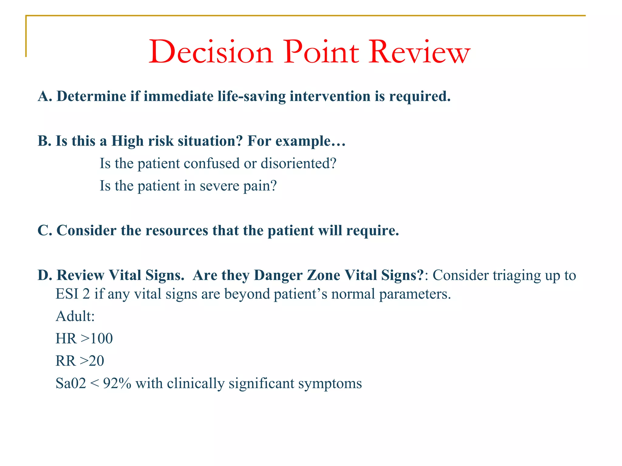 Decision Point Review
A. Determine if immediate life-saving intervention is required.
B. Is this a High risk situation? For example…
Is the patient confused or disoriented?
Is the patient in severe pain?
C. Consider the resources that the patient will require.
D. Review Vital Signs. Are they Danger Zone Vital Signs?: Consider triaging up to
ESI 2 if any vital signs are beyond patient’s normal parameters.
Adult:
HR >100
RR >20
Sa02 < 92% with clinically significant symptoms
 