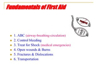 Fundamentals of First Aid
 1. ABC (airway-breathing-circulation)
 2. Control bleeding
 3. Treat for Shock (medical emergencies)
 4. Open wounds & Burns
 5. Fractures & Dislocations
 6. Transportation
 