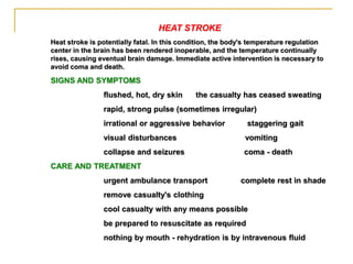 HEAT STROKE
Heat stroke is potentially fatal. In this condition, the body's temperature regulation
center in the brain has been rendered inoperable, and the temperature continually
rises, causing eventual brain damage. Immediate active intervention is necessary to
avoid coma and death.
SIGNS AND SYMPTOMS
flushed, hot, dry skin the casualty has ceased sweating
rapid, strong pulse (sometimes irregular)
irrational or aggressive behavior staggering gait
visual disturbances vomiting
collapse and seizures coma - death
CARE AND TREATMENT
urgent ambulance transport complete rest in shade
remove casualty's clothing
cool casualty with any means possible
be prepared to resuscitate as required
nothing by mouth - rehydration is by intravenous fluid
 