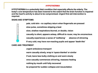 HYPOTHERMIA
HYPOTHERMIA is a potentially fatal condition that especially affects the elderly. The
body's core temperature has been lowered to the extent that the brain function is impaired
and the heart's activity is about to be compromised. Urgent first aid intervention is
required.
SIGNS AND SYMPTOMS
pale, cold skin - no capillary return when fingernails are pressed
slow pulse, sometimes skipping a beat
slow, shallow respirations blurred, or double, vision
casualty is silent, appears asleep, difficult to rouse; may be unconscious
casualty experiences a sense of 'wellbeing' absence of shivering
If very cold, may have non-reacting pupils and appear 'death-like'
CARE AND TREATMENT
urgent ambulance transport
warm casualty slowly, wrap in 'space blanket' or similar
if wet, leave less bulky clothing on and warm slowly
once casualty commences shivering, reassess heating
nothing by mouth until fully recovered
be prepared for sudden collapse and resuscitation
 