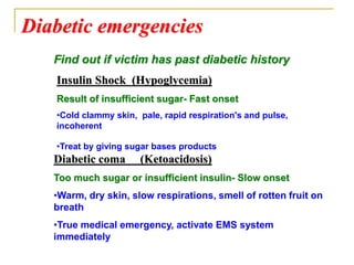 Diabetic emergencies
Insulin Shock (Hypoglycemia)
Result of insufficient sugar- Fast onset
•Cold clammy skin, pale, rapid respiration's and pulse,
incoherent
•Treat by giving sugar bases products
Diabetic coma (Ketoacidosis)
Too much sugar or insufficient insulin- Slow onset
•Warm, dry skin, slow respirations, smell of rotten fruit on
breath
•True medical emergency, activate EMS system
immediately
Find out if victim has past diabetic history
 
