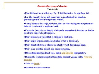 Severe Burns and Scalds
Treatment:
Cool the burn area with water for 10 to 20 minutes. Or use Burn Jel.
Lay the casualty down and make him as comfortable as possible,
protecting burn area from ground contact.
Gently remove any rings, watches, belts or constricting clothing from the
injured area before it begins to swell.
Cover the injured area loosely with sterile unmediated dressing or similar
non fluffy material and bandage.
Don't remove anything that is sticking to the burn.
Don't apply lotions, ointments, butter or fat to the injury.
Don't break blisters or otherwise interfere with the injured area.
Don't over-cool the patient and cause shivering.
If breathing and heartbeat stop, begin resuscitation immediately,
If casualty is unconscious but breathing normally, place in the recovery
position.
Treat for shock.
Send for medical attention.
 