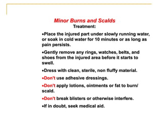 Minor Burns and Scalds
Treatment:
Place the injured part under slowly running water,
or soak in cold water for 10 minutes or as long as
pain persists.
Gently remove any rings, watches, belts, and
shoes from the injured area before it starts to
swell.
Dress with clean, sterile, non fluffy material.
Don't use adhesive dressings.
Don't apply lotions, ointments or fat to burn/
scald.
Don't break blisters or otherwise interfere.
If in doubt, seek medical aid.
 