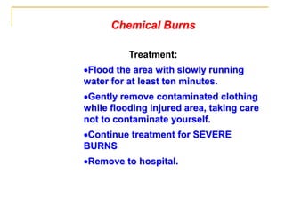 Chemical Burns
Treatment:
Flood the area with slowly running
water for at least ten minutes.
Gently remove contaminated clothing
while flooding injured area, taking care
not to contaminate yourself.
Continue treatment for SEVERE
BURNS
Remove to hospital.
 