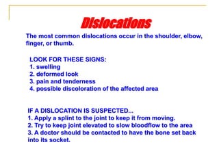 IF A DISLOCATION IS SUSPECTED...
1. Apply a splint to the joint to keep it from moving.
2. Try to keep joint elevated to slow bloodflow to the area
3. A doctor should be contacted to have the bone set back
into its socket.
The most common dislocations occur in the shoulder, elbow,
finger, or thumb.
Dislocations
LOOK FOR THESE SIGNS:
1. swelling
2. deformed look
3. pain and tenderness
4. possible discoloration of the affected area
 