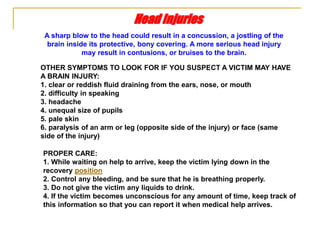 PROPER CARE:
1. While waiting on help to arrive, keep the victim lying down in the
recovery position
2. Control any bleeding, and be sure that he is breathing properly.
3. Do not give the victim any liquids to drink.
4. If the victim becomes unconscious for any amount of time, keep track of
this information so that you can report it when medical help arrives.
Head Injuries
A sharp blow to the head could result in a concussion, a jostling of the
brain inside its protective, bony covering. A more serious head injury
may result in contusions, or bruises to the brain.
OTHER SYMPTOMS TO LOOK FOR IF YOU SUSPECT A VICTIM MAY HAVE
A BRAIN INJURY:
1. clear or reddish fluid draining from the ears, nose, or mouth
2. difficulty in speaking
3. headache
4. unequal size of pupils
5. pale skin
6. paralysis of an arm or leg (opposite side of the injury) or face (same
side of the injury)
 