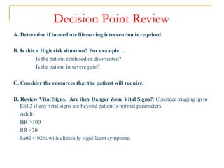 Decision Point Review
A. Determine if immediate life-saving intervention is required.
B. Is this a High risk situation? For example…
Is the patient confused or disoriented?
Is the patient in severe pain?
C. Consider the resources that the patient will require.
D. Review Vital Signs. Are they Danger Zone Vital Signs?: Consider triaging up to
ESI 2 if any vital signs are beyond patient’s normal parameters.
Adult:
HR >100
RR >20
Sa02 < 92% with clinically significant symptoms
 