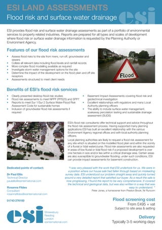 ESI LAND ASSESSMENTS
Flood risk and surface water drainage
ESI provides flood risk and surface water drainage assessments as part of a portfolio of environmental
services to property related industries. Reports are prepared for all types and scales of development
where flood risk or surface water drainage information is requested by the Planning Authority or
Environment Agency.

Features of our flood risk assessments
•	   Assess flood risks to the site from rivers, run-off, groundwater and
     sewers
•	   Collate all relevant data including flood levels and rainfall records
•	   More complex flood modelling available as required
•	   Investigate storm water management options for the site
•	   Determine the impact of the development on the flood plain and off site
     receptors
•	   Assessments structured to meet client needs


Benefits of ESI’s flood risk services
•	   Clearly presented desktop flood risk studies                  •	   Basement Impact Assessments covering flood risk and
•	   Flood risk assessments to meet NPPF (PPS25) and SPP7               geotechnical investigation
•	   Reports to meet Sur 1/Sur 2 Surface Water/Flood Risk          •	   Excellent relationships with regulators and many Local
     Assessment Code for sustainable homes                              Authority planning officers
•	   Inclusion of groundwater flood risk assessments if            •	   The ability to include surface water management,
     required                                                           soakaway percolation testing and sustainable drainage
                                                                        assessment (SUDS)

                                                      ESI’s flood risk consultants offer technical support and advice throughout
                                                      the flood risk assessment process. Having supported many planning
                                                      applications ESI has built an excellent relationship with the various
                                                      Environment Agency regional offices and with local authority planning
                                                      officers.
                                                      Local planning authorities are likely to request a flood risk assessment for
                                                      any site which is situated on the modelled flood plain and within the vicinity
                                                      of a fluvial or tidal watercourse. Flood risk assessments are also requested
                                                      in areas of low fluvial or tidal flood risk if a proposed development is over
                                                      one hectare in size and/or lies within a critical drainage area. Certain areas
                                                      are also susceptible to groundwater flooding; under such conditions, ESI
                                                      can provide impact assessments for basement construction.


Dedicated points of contact:                         “I was very pleased with the work that ESI undertook for us. We were in
                                                     a position where our house sale had fallen through based on misleading
Dr Paul Ellis                                     survey data. ESI understood our problem straight away and quickly turned
Technical Director                                around a very detailed report that satisfied our buyer. As a result the sale is
paulellis@esinternational.com                      now progressing. I found the report to be very comprehensive. It covered
                                                    the technical and geological data, but was also written in a way that was
Rosanna Fildes                                                                                            easy to understand. ”
Consultant                                                                 Peter Jones, a homeowner from Preston Brook, Nr Runcorn
rosannafildes@esinternational.com

01743 276100                                                                                  Flood screening cost
                                                                                                           From £495 + vat
                                                                                                Subject to site area & setting
                                Shrewsbury
                                Reading
                                London                                                                               Delivery
                                esinternational.com                                          Typically 3-5 working days
 