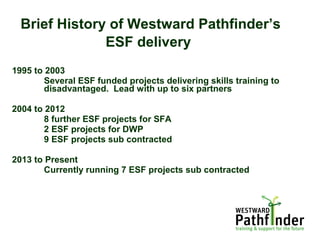 Brief History of Westward Pathfinder’s
ESF delivery
1995 to 2003
Several ESF funded projects delivering skills training to
disadvantaged. Lead with up to six partners
2004 to 2012
8 further ESF projects for SFA
2 ESF projects for DWP
9 ESF projects sub contracted
2013 to Present
Currently running 7 ESF projects sub contracted
 