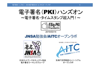 電子署名（PKI）ハンズオン
～電子署名・タイムスタンプ超入門 ! ～
日本ネットワークセキュリティ協会
電子署名ワーキンググループ
先端IT活用推進コンソーシアム
オープンラボ
1電子署名ハンズオン JNSA電子署名WG ＆ ATICオープンラボ
2015/03/14
JNSA勉強会/AITCオープンラボ
 