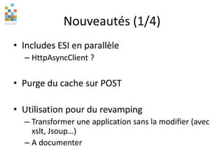Nouveautés (1/4)
• Includes ESI en parallèle
– HttpAsyncClient ?
• Purge du cache sur POST
• Utilisation pour du revamping
– Transformer une application sans la modifier (avec
xslt, Jsoup…)
– A documenter
 