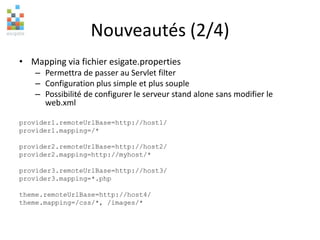 Nouveautés (2/4)
• Mapping via fichier esigate.properties
– Permettra de passer au Servlet filter
– Configuration plus simple et plus souple
– Possibilité de configurer le serveur stand alone sans modifier le
web.xml
provider1.remoteUrlBase=http://host1/
provider1.mapping=/*
provider2.remoteUrlBase=http://host2/
provider2.mapping=http://myhost/*
provider3.remoteUrlBase=http://host3/
provider3.mapping=*.php
theme.remoteUrlBase=http://host4/
theme.mapping=/css/*, /images/*
 