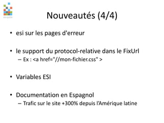 Nouveautés (4/4)
• esi sur les pages d'erreur
• le support du protocol-relative dans le FixUrl
– Ex : <a href="//mon-fichier.css" >
• Variables ESI
• Documentation en Espagnol
– Trafic sur le site +300% depuis l’Amérique latine
 