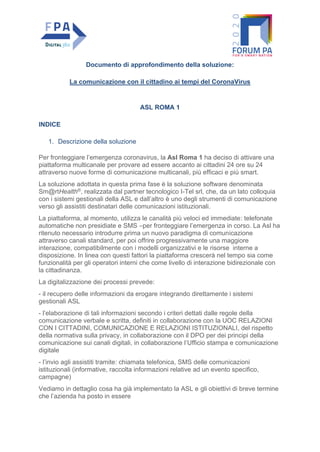 Documento di approfondimento della soluzione:
La comunicazione con il cittadino ai tempi del CoronaVirus
ASL ROMA 1
INDICE
1. Descrizione della soluzione
Per fronteggiare l’emergenza coronavirus, la Asl Roma 1 ha deciso di attivare una
piattaforma multicanale per provare ad essere accanto ai cittadini 24 ore su 24
attraverso nuove forme di comunicazione multicanali, più efficaci e più smart.
La soluzione adottata in questa prima fase è la soluzione software denominata
Sm@rtHealth®, realizzata dal partner tecnologico I-Tel srl, che, da un lato colloquia
con i sistemi gestionali della ASL e dall’altro è uno degli strumenti di comunicazione
verso gli assistiti destinatari delle comunicazioni istituzionali.
La piattaforma, al momento, utilizza le canalità più veloci ed immediate: telefonate
automatiche non presidiate e SMS –per fronteggiare l’emergenza in corso. La Asl ha
ritenuto necessario introdurre prima un nuovo paradigma di comunicazione
attraverso canali standard, per poi offrire progressivamente una maggiore
interazione, compatibilmente con i modelli organizzativi e le risorse interne a
disposizione. In linea con questi fattori la piattaforma crescerà nel tempo sia come
funzionalità per gli operatori interni che come livello di interazione bidirezionale con
la cittadinanza.
La digitalizzazione dei processi prevede:
- il recupero delle informazioni da erogare integrando direttamente i sistemi
gestionali ASL
- l’elaborazione di tali informazioni secondo i criteri dettati dalle regole della
comunicazione verbale e scritta, definiti in collaborazione con la UOC RELAZIONI
CON I CITTADINI, COMUNICAZIONE E RELAZIONI ISTITUZIONALI, del rispetto
della normativa sulla privacy, in collaborazione con il DPO per dei principi della
comunicazione sui canali digitali, in collaborazione l’Ufficio stampa e comunicazione
digitale
- l’invio agli assistiti tramite: chiamata telefonica, SMS delle comunicazioni
istituzionali (informative, raccolta informazioni relative ad un evento specifico,
campagne)
Vediamo in dettaglio cosa ha già implementato la ASL e gli obiettivi di breve termine
che l’azienda ha posto in essere
 