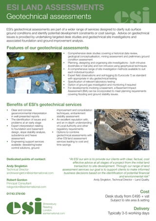 ESI LAND ASSESSMENTS
Geotechnical assessments
ESI’s geotechnical assessments are part of a wider range of services designed to clarify sub surface
ground conditions and identify potential development constraints or cost savings. Advice on geotechnical
issues is provided by undertaking targeted desk studies and geotechnical site investigations and
associated foundation and ground improvement analysis.

Features of our geotechnical assessments
                                                   •	   Comprehensive desk studies covering a historical data review,
                                                        geological conceptualisation, mining assessment and preliminary ground
                                                        condition assessment
                                                   •	   Planning, designing and organising site investigations - both intrusive
                                                        (boreholes or trail pits) and non-intrusive using geophysical techniques
                                                   •	   A comprehensive range of site investigation methods available to suit
                                                        each individual location
                                                   •	   Expert field observations and soil logging (to Eurocode 7) as standard
                                                        with appropriate in situ geotechnical testing
                                                   •	   Specification of relevant laboratory testing
                                                   •	   Option of ground gas investigation and monitoring if required
                                                   •	   For developments involving a basement, a Basement Impact
                                                        Assessment (BIA) can be incorporated to meet planning requirements
                                                        covering flooding and ground stability issues.



Benefits of ESI’s geotechnical services
•	   Clear and concise                        improvement and consolidation
     geoenvironmental interpretation          techniques, embankment
     in well-presented reports                stability assessment
•	   The identification of issues and    •	   An excellent reputation with,
     problems at an early stage               and an in-depth understanding
•	   Expert interpretation relating           of Local Authority and other
     to foundation and basement               regulatory requirements
     design, slope stability analysis,   •	   Options to combine
     subsidence and heave                     geotechnical assessments with
     assessment                               other ESI land assessment
•	   Engineering support services             services leading to cost and
     available: dewatering/water              time savings
     control solutions, ground



Dedicated points of contact:                           “At ESI our aim is to provide our clients with clear, factual, cost
                                                          effective advice at all stages of a project from the initial land
Andy Singleton                                             transaction to site development. Through our range of land
Technical Director                                assessment services our goal is to support clients to make informed
andrewsingleton@esinternational.com                business decisions based on the identification of potential financial
                                                                                                 and environmental risk”
Robert Gordon                                                                 Andy Singleton, Technical Director – Land Quality.
Principal Consultant
robgordon@esinternational.com

01743 276100
                                                                                                                       Cost
                                                                                         Desk study from £495 + vat
                                                                                             Subject to site area & setting
                                  Shrewsbury
                                  Reading
                                  London                                                                          Delivery
                                  esinternational.com                                      Typically 3-5 working days
 