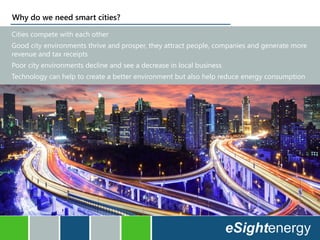 Why do we need smart cities?
Cities compete with each other
Good city environments thrive and prosper, they attract people, companies and generate more
revenue and tax receipts
Poor city environments decline and see a decrease in local business
Technology can help to create a better environment but also help reduce energy consumption
 