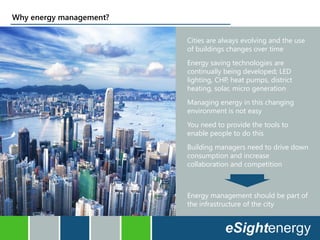 Why energy management?
Cities are always evolving and the use
of buildings changes over time
Energy saving technologies are
continually being developed; LED
lighting, CHP, heat pumps, district
heating, solar, micro generation
Managing energy in this changing
environment is not easy
You need to provide the tools to
enable people to do this
Building managers need to drive down
consumption and increase
collaboration and competition
Energy management should be part of
the infrastructure of the city
 
