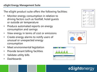eSight Energy Management Suite
The eSight product suite offers the following facilities:
• Monitor energy consumption in relation to
driving factors such as footfall, hotel guests
or outside air temperature
• Produce automated reports on energy
consumption and savings
• View energy in terms of cost or emissions
• Create energy alarms to notify users of
unusual or unexpected energy
consumption
• Meet environmental legislation
• Provide tenant billing facilities
• Validate utility bills
• Dashboards
 