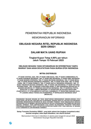 PEMERINTAH REPUBLIK INDONESIA
MEMORANDUM INFORMASI
OBLIGASI NEGARA RITEL REPUBLIK INDONESIA
SERI ORI021
DALAM MATA UANG RUPIAH
Tingkat Kupon Tetap 4,90% per tahun
Jatuh Tempo 15 Februari 2025
OBLIGASI NEGARA YANG DITAWARKAN INI DITERBITKAN TANPA
WARKAT DAN AKAN DICATATKAN PADA BURSA EFEK INDONESIA
MITRA DISTRIBUSI:
PT BANK CENTRAL ASIA, TBK; PT BANK CIMB NIAGA, TBK; PT BANK COMMONWEALTH;
PT BANK DANAMON INDONESIA, TBK; PT BANK DBS INDONESIA; PT BANK HSBC INDONESIA;
PT BANK MANDIRI (PERSERO), TBK; PT BANK MAYBANK INDONESIA, TBK; PT BANK MEGA,
TBK; PT BANK NEGARA INDONESIA (PERSERO), TBK; PT BANK OCBC NISP, TBK; PT BANK
PANIN, TBK; PT BANK PERMATA, TBK; PT BANK RAKYAT INDONESIA (PERSERO), TBK; PT
BANK TABUNGAN NEGARA (PERSERO), TBK; PT BANK UOB INDONESIA; PT BANK VICTORIA
INTERNATIONAL, TBK; STANDARD CHARTERED BANK; PT BRI DANAREKSA SEKURITAS; PT
MANDIRI SEKURITAS; PT TRIMEGAH SEKURITAS INDONESIA, TBK; PT BAREKSA PORTAL
INVESTASI; PT BIBIT TUMBUH BERSAMA; PT NUSANTARA SEJAHTERA INVESTAMA
(FUNDTASTIC+); PT STAR MERCATO CAPITALE (TANAMDUIT); PT INVESTREE RADHIKA JAYA;
PT LUNARIA ANNUA TEKNOLOGI (KOINWORKS); PT MITRAUSAHA INDONESIA GRUP
(MODALKU)
PENAWARAN OBLIGASI NEGARA INI TIDAK DIDAFTARKAN BERDASARKAN UNDANG-UNDANG ATAU
PERATURAN LAIN SELAIN YANG BERLAKU DI INDONESIA. BARANG SIAPA DI LUAR WILAYAH INDONESIA
MENERIMA MEMORANDUM INFORMASI INI, MAKA DOKUMEN TERSEBUT TIDAK DIMAKSUDKAN SEBAGAI
PENAWARAN UNTUK MEMBELI OBLIGASI NEGARA INI, KECUALI PENAWARAN DAN PEMBELIAN OBLIGASI
NEGARA TERSEBUT TIDAK BERTENTANGAN ATAU BUKAN PELANGGARAN TERHADAP PERATURAN
PERUNDANG-UNDANGAN SERTA KETENTUAN-KETENTUAN BURSA EFEK YANG BERLAKU DI NEGARA
ATAU YURISDIKSI DI LUAR INDONESIA TERSEBUT.
Setiap Transaksi Pembelian ORI021 yang telah selesai dan lengkap (completed order)
bersifat mengikat, tidak dapat dibatalkan, dan ditarik kembali.
Memorandum Informasi ini diterbitkan di Jakarta pada tanggal 24 Januari 2022
Kementerian Keuangan Republik Indonesia
 