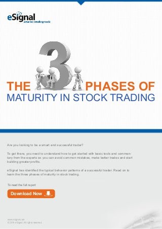THE

PHASES OF

MATURITY IN STOCK TRADING

Are you looking to be a smart and successful trader?
To get there, you need to understand how to get started with basic tools and commentary from the experts so you can avoid common mistakes, make better trades and start
building greater profits.
eSignal has identified the typical behavior patterns of a successful trader. Read on to
learn the three phases of maturity in stock trading.
To read the full report

Download Now

www.esignal.com
© 2014 eSignal. All rights reserved.

 