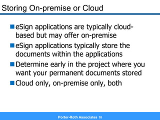 Porter-Roth Associates 10
Storing On-premise or Cloud
eSign applications are typically cloud-
based but may offer on-premise
eSign applications typically store the
documents within the applications
Determine early in the project where you
want your permanent documents stored
Cloud only, on-premise only, both
 