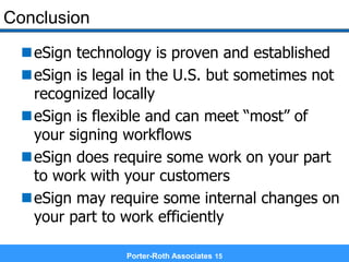 Conclusion
eSign technology is proven and established
eSign is legal in the U.S. but sometimes not
recognized locally
eSign is flexible and can meet “most” of
your signing workflows
eSign does require some work on your part
to work with your customers
eSign may require some internal changes on
your part to work efficiently
Porter-Roth Associates 15
 