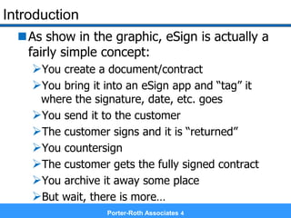 Introduction
As show in the graphic, eSign is actually a
fairly simple concept:
You create a document/contract
You bring it into an eSign app and “tag” it
where the signature, date, etc. goes
You send it to the customer
The customer signs and it is “returned”
You countersign
The customer gets the fully signed contract
You archive it away some place
But wait, there is more…
Porter-Roth Associates 4
 