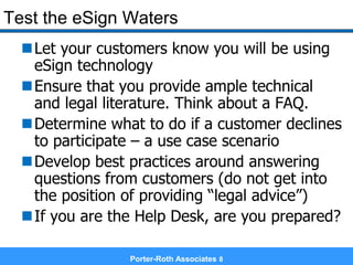Porter-Roth Associates 8
Test the eSign Waters
Let your customers know you will be using
eSign technology
Ensure that you provide ample technical
and legal literature. Think about a FAQ.
Determine what to do if a customer declines
to participate – a use case scenario
Develop best practices around answering
questions from customers (do not get into
the position of providing “legal advice”)
If you are the Help Desk, are you prepared?
 