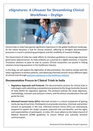 Revolutionize Clinical Workflows through E-signatures
eSignatures: A Lifesaver for Streamlining Clinical
Workflows – DrySign
Clinical trials in India have gained significant importance in the global healthcare landscape.
As the nation becomes a hub for clinical research, adhering to stringent documentation
processes is crucial in protecting participants and the credibility of research findings.
The Government of India has made efforts to introduce guidelines to encourage electronic
governance (eGovernance). As India embarks on a journey to a digital economy, it requires
innovative solutions to pave its way to success. Clinical researchers are pivotal in finding
solutions to burning questions in the healthcare industry.
In this blog, we will explore the digitization of documentation, the need to comply with the
latest regulations to protect patients, and obtaining informed consent across different types
of clinical trials through electronic signatures in the healthcare industry.
Documentation Process in Clinical Trials in India
 Regulatory Approvals and Protocols: The documentation process for clinical trials in
India begins with submitting a comprehensive protocol to the Drugs Controller General
of India (DCGI) for regulatory approval. This protocol outlines the study objectives,
methodology, inclusion and exclusion criteria, and the ethical considerations that will
guide the trial.
 Informed Consent Forms (ICFs): Informed consent is a critical component of gaining
clarity during clinical trials. Participants must provide voluntary, informed, and written
consent to participate in the trial. Informed Consent Forms (ICFs) are meticulously
prepared to explain the study's purpose, potential risks and benefits, and the rights
and responsibilities of participants. In India, ICFs must adhere to the Indian Council of
Medical Research (ICMR) guidelines to ensure ethical and culturally sensitive
communication.
 