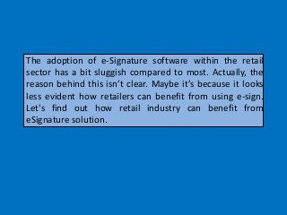 The adoption of e-Signature software within the retail
sector has a bit sluggish compared to most. Actually, the
reason behind this isn’t clear. Maybe it’s because it looks
less evident how retailers can benefit from using e-sign.
Let's find out how retail industry can benefit from
eSignature solution.
 