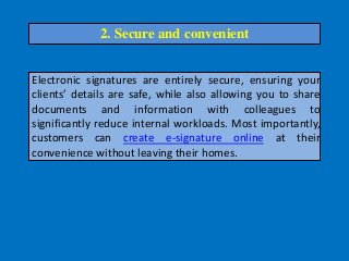 Electronic signatures are entirely secure, ensuring your
clients’ details are safe, while also allowing you to share
documents and information with colleagues to
significantly reduce internal workloads. Most importantly,
customers can create e-signature online at their
convenience without leaving their homes.
2. Secure and convenient
 