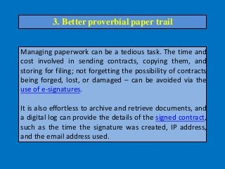 Managing paperwork can be a tedious task. The time and
cost involved in sending contracts, copying them, and
storing for filing; not forgetting the possibility of contracts
being forged, lost, or damaged – can be avoided via the
use of e-signatures.
It is also effortless to archive and retrieve documents, and
a digital log can provide the details of the signed contract,
such as the time the signature was created, IP address,
and the email address used.
3. Better proverbial paper trail
 