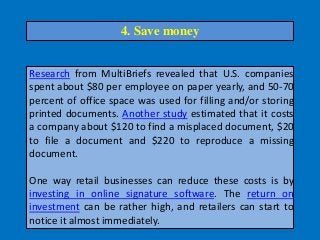 Research from MultiBriefs revealed that U.S. companies
spent about $80 per employee on paper yearly, and 50-70
percent of office space was used for filling and/or storing
printed documents. Another study estimated that it costs
a company about $120 to find a misplaced document, $20
to file a document and $220 to reproduce a missing
document.
One way retail businesses can reduce these costs is by
investing in online signature software. The return on
investment can be rather high, and retailers can start to
notice it almost immediately.
4. Save money
 