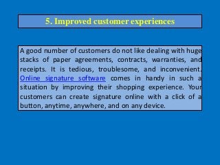 A good number of customers do not like dealing with huge
stacks of paper agreements, contracts, warranties, and
receipts. It is tedious, troublesome, and inconvenient.
Online signature software comes in handy in such a
situation by improving their shopping experience. Your
customers can create signature online with a click of a
button, anytime, anywhere, and on any device.
5. Improved customer experiences
 