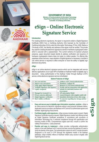 eSign – Online Electronic
Signature Service
Introduction
eSign
For creating electronic signatures, the signer is required to obtain a Digital Signature
Certificate (DSC) from a Certifying Authority (CA) licensed by the Controller of
CertifyingAuthorities (CCA) under the Information Technology (IT)Act, 2000. Before a
CA issues a DSC, the identity and address of the signer must be verified. The private
keyusedforcreatingtheelectronicsignatureisstoredinhardwarecryptographictoken
which is secured with a password/pin. This current scheme of in-person physical
presence, paper document based identity & address verification and issuance of
hardware cryptographic tokens does not scale to a billion people. For offering fully
paperless citizen services, mass adoption of digital signature is necessary.Asimple to
use online service is required to allow everyone to have the ability to digitally sign
electronicdocuments.
eSign is an online electronic signature service which can be integrated with service
delivery applications via an open API to facilitate an Aadhaar holder to digitally sign a
document. Using authentication of the Aadhaar holder through Aadhaar e-KYC
service,onlineelectronicsignatureserviceisfacilitated.
eSign
GOVERNMENT OF INDIA
Ministry of Communications & Information Technology
Department of Electronics & Information Technology
Controller of Certifying Authorities
 Save cost and time  Aadhaar e-KYC based authentication
 Improve user convenience  Mandatory Aadhaar ID
 Easily apply Digital Signature  Biometric or OTP based authentication
 Verifiable Signatures and Signatory  Flexible and fast integration with application
 Legally recognized  Suitable for individual, business and
Government
 Managed by Licensed CAs  API subscription Model
 Privacy concerns addressed  Assured Integrity with complete audit trail
 Simple Signature verification  Immediate destruction of keys after usage
 Short validity certificates  No concerns regarding key storage and key
protection
Salient Features of eSign
• eSign is
an online service for electronic signatures without using physical hardware tokens.
Application service providers useAadhaar e-KYC service to authenticate signers and
facilitate digitalsigningofdocuments.
• eSign process includes signer consent, Digital
Signature Certificate issuance request, Digital Signature creation and affixing as well
as Digital Signature Certificate acceptance in accordance with provisions of
Information Technology Act. It enforces compliance through API specification and
licensing model of APIs. Comprehensive digital audit trail, in-built to confirm the
validityoftransactions, isalsopreserved.
• eSign provides configurable authentication
options in line with Aadhaar e-KYC service and also records the Aadhaar ID used to
verify the identity of the signer. The authentication options for eKYC include biometric
(fingerprint or iris scan) or OTP (through the registered mobile in the Aadhaar
database). eSign enables millions of Aadhaar holders easy access to legally valid
DigitalSignatureservice.
Easy and secure way to digitally sign information anywhere, anytime -
Facilitates legally valid signatures -
Flexible and easy to implement -
 