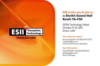 ESII invites you to join us
                   in Sheikh Saeed Hall
                   Booth TA-F30
                   GITEX Technology Week
                   October 9-13, 2011
       Reception   Dubai, UAE
      Technology
                   Your contact on stand
www.esii.com
                   Mourad Zeghilet +33 (0)6.70.34.70.57
                   mzeghilet@esii.com
                   International Business Developer

                   Your ESII contact
                   Gaël PHILIPPE +33 (0)4.67.07.02.13
                   gphilippe@esii.com
                   Export Manager
 