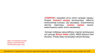 https://en.wikipedia.org/wiki/
Startup_company#/media/
File:StartupEcosystem.png
MUKHAMEDRAKHIM
KURSABAYEV
«STARTUP» экожүйесі алты негізгі саладан тұрады.
Оларға: бизнесті қолдау орталықтары, табысты
компаниялар шоғыры, оқу орындары, аналитикалық
зерттеу тораптары, сапалы сервис кешені,
инвестицияны қажет ететін мекемелер.
Бүгінде глобалды масштабтағы стартап орталығына
үлгі ретінде Silicon Valley (USA), AREA Science Park
(Austria), Trieste (Italy) кешендерін айтуға болады.
Құрсабаев М.Қ, Сайдахметов Б.С.Биогумус индустриясын дамытудағы «Business-model» технологиялары туралы ақпарат, Есік, 2024
 