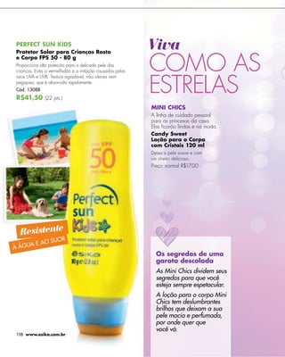 -




PERFECT SUN KIDS.
                                                             Viva
                                                             COMO AS
Protetor Solar para Crianças Rosto
e Corpo FPS 50 - 80 g
Proporciona alta proteção para a delicada pele das
crianças. Evita a vermelhidão e a irritação causadas pelos



                                                             ESTRELAS
raios UVA e UVB. Textura agradável, não oleosa nem
pegajosa, que é absorvida rapidamente.
Cód. 13088
R$41,50 (22 pts.)
                                                             MINI CHICS
                                                             A linha de cuidado pessoal
                                                             para as princesas da casa.
                                                             Elas ﬁcarão lindas e na moda.
                                                             Candy Sweet
                                                             Loção para o Corpo
                                                             com Cristais 120 ml
                                                             Deixa a pele suave e com
                                                             um cheiro delicioso.
                                                             Preço normal R$17,00




  Resistente
                  SUOR
       A E AO
À ÁGU
                                                               Os segredos de uma
                                                               garota descolada
                                                               As Mini Chics dividem seus
                                                               segredos para que você
                                                               esteja sempre espetacular.
                                                               A loção para o corpo Mini
                                                               Chics tem deslumbrantes
                                                               brilhos que deixam a sua
                                                               pele macia e perfumada,
                                                               por onde quer que
                                                               você vá.
108 www.esika.com.br
 