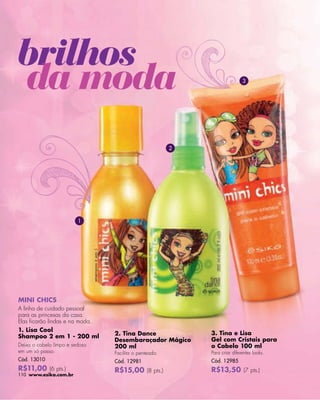 -




brilhos
da moda                                                                    3




                                                       2




                         1




MINI CHICS
A linha de cuidado pessoal
para as princesas da casa.
Elas ﬁcarão lindas e na moda.
1. Lisa Cool
                                2. Tina Dance              3. Tina e Lisa
Shampoo 2 em 1 - 200 ml
                                Desembaraçador Mágico      Gel com Cristais para
Deixa o cabelo limpo e sedoso   200 ml                     o Cabelo 100 ml
em um só passo.                 Facilita o penteado.       Para criar diferentes looks.
Cód. 13010                      Cód. 12981                 Cód. 12985
R$11,00 (6 pts.)                R$15,00 (8 pts.)           R$13,50 (7 pts.)
110 www.esika.com.br
 