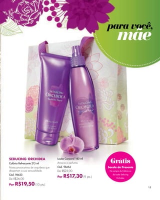 e la Madre".




                                                                    para você,
                                                                             mãe




     SEDUCING ORCHIDEA
                                                                     Grátis
                                           Loção Corporal 180 ml
     Colônia Refrescante 215 ml            Amacia e perfuma.
     Notas provocativas de orquídeas que   Cód. 96654               Sacola de Presente
     despertam a sua sensualidade.         De R$23,00                Na compra da Colônia ou

     Cód. 96653
                                                 R$17,30 (9 pts.)
                                                                        da Loção Seducing
                                           Por                              Orchidea.
     De R$26,00

     Por   R$19,50 (10 pts.)
                                                                                               15
 