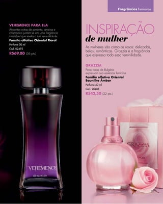 Fragrâncias Femininas




                                              INSPIRAÇÃO
VEHEMENCE PARA ELA
Atraentes notas de pimenta, ameixa e
champaca juntam-se em uma fragrância
irresistível que revela a sua sensualidade.
Família olfativa Oriental Floral
Perfume 50 ml
                                              de mulher
Cód. 02492
                                              As mulheres são como as rosas: delicadas,
                                              belas, românticas. Grazzia é a fragrância
R$69,00 (36 pts.)                             que expressa toda essa feminilidade.

                                              GRAZZIA
                                              Finas rosas da Bulgária
                                              expressam sua essência feminina.
                                              Família olfativa Oriental
                                              Baunilha Âmbar
                                              Perfume 50 ml
                                              Cód. 28488
                                              R$42,50 (22 pts.)




                                                                                               31
 