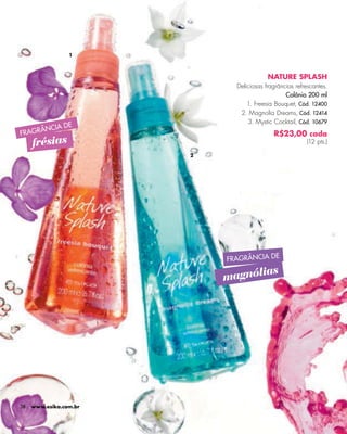 -




                 1



                                          NATURE SPLASH
                              Deliciosas fragrâncias refrescantes.
                                                 Colônia 200 ml
                                  1. Freesia Bouquet, Cód. 12400
                               2. Magnolia Dreams, Cód. 12414
                                  3. Mystic Cocktail, Cód. 10679
                DE
        ÂNCIA
FRAGR                                       R$23,00 cada
     frésias                                             (12 pts.)

                        2




                            FRAGRÂNCIA DE
                                   as
                            magnóli




38   www.esika.com.br
 