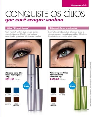 Maquiagem Ésika




CONQUISTE OS CÍLIOS
que você sempre sonhou
   Cílios 70% mais longos*                         Cílios mais fortes e resistentes

Com Flexilash System, que curva e alonga         Com Citoceramidas Active, ativo que ajuda a
maravilhosamente. Contém aloe, rícino e          diminuir a queda causada por quebra. Hidrata e
aminoácidos que nutrem e fortalecem os cílios.   ﬁnaliza com um curvado impactante.




                                                                                                               *Teste realizado nos Laboratórios BELCORP com 21 voluntárias de 18 a 40 anos.
    Máscara Efeito                                   Máscara
    Prolongador Negro.                               Fortalecimento Contínuo Negro.




Máscara para Cílios                                Máscara para Cílios
Efeito Prolongador                                 Fortalecimento
10 g                                               Contínuo 8 g
R$21,50 (11 pts.)                                  R$33,00 (17 pts.)

                          À PROVA DE                                                  À PROVA DE

                          ÁGUA                                                        ÁGUA



  NEGRO         AZUL                                  NEGRO       MARRÓN
Cód. 12711   Cód. 12716                             Cód. 12718   Cód. 12722




 MARRÓN        NEGRO-                                 NEGRO-
Cód. 12715    MARRÓN                                 MARRÓN
             Cód. 12714                             Cód. 12723



                                                                                                          43
 