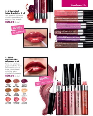 Maquiagem Ésika




                                                                                CEREZA SEDUCCIÓN
                                                    CIRUELA IRRESISTIBLE




                                                                                   Cód. 12740
                                                                                                                CORAL DE NARANJA
3. Brilho Labial




                                                       Cód. 12733
                                                                                                                  Cód. 12738
Sabor Irresistível 6 ml
Uma agradável experiência
que fará de seus lábios uma                                                                                     MANJAR NATURAL
                                                                                                                  Cód. 12735
tentação. Cores atraentes.
R$16,50 (9 pts.)
                                                                                                                        FRAMBUESA GOLOSA
                                                                                                                           Cód. 12728



             Brilho                                                                                              MANZANA

                  ABOR
                                                                                                                ENCANELADA

             COM S
                                                                                                                Cód. 12736



                                                                                                                        CAPRICHO DE MORA
                                                                                                                           Cód. 12734


                                                                                                                3
                                                                                                                TENTACIÓN DE
                                                                                                                 CHOCOLATE
                                                                                                                 Cód. 12737
                                 CEREZA SEDUCCIÓN




4. Batom
Líquido Brilho
Fantástico 6 ml
Forma uma película que
proporciona brilho. Possui
emolientes naturais que
evitam o ressecamento
dos lábios. Textura
agradável, não pegajosa.
                                                                           ROJO IRRESISTIBLE
R$16,50 (9 pts.)
                                                                             Brilho                                                                                 ROSA BRIGHT
                                                                                                                                                                    Cód. 12468
                                                                                                                                     CHERRY MAGIC




                                                                                                                                                     ROSA ESTELAR
                                                                                                                                                     Cód. 12469
                                                                                                                                      Cód. 12478




                                                                                                                     4
                                                                                              MIDO
                                                                               EF      EITO Ú
 MARRÓN
  ROUGE
                ROSA
                 DEEP
                              MORADO
                              EMOTION
                                                              COM
                                                                                                                                                                                  Cód. 12460
Cód. 12465   Cód. 12464      Cód. 12471
                                                                                                                 Cód. 12483




                                                                                                                                                                                   IRRESISTIBLE
                                                                                                                 VINO SHINE




                                                                                                                                                                                      ROJO




  BRONCE       ARENA           CRISTAL
                                                                                                   Cód. 12472




   BRIGHT     SUNSHINE         PRISMA
                                                                                                    FASHION
                                                                                                    ROSADO




Cód. 12462   Cód. 12461      Cód. 08612




ROJO SHINE   CHERRY SHINE    ROSA SHINE
Cód. 12480   Cód. 12484      Cód. 12482




                                                                                                                                                                                        47
 